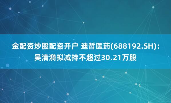 金配资炒股配资开户 迪哲医药(688192.SH)：吴清漪拟减持不超过30.21万股
