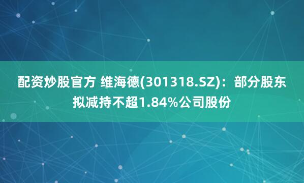 配资炒股官方 维海德(301318.SZ)：部分股东拟减持不超1.84%公司股份