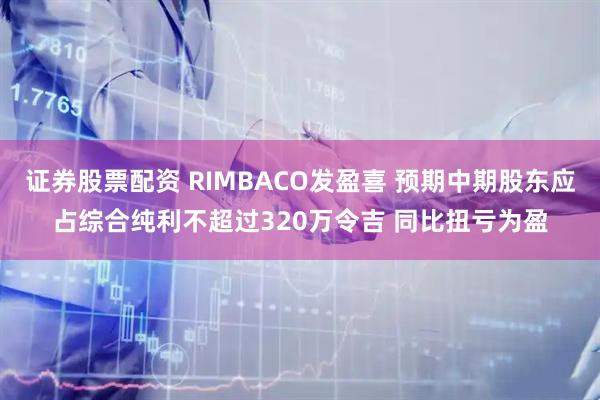 证券股票配资 RIMBACO发盈喜 预期中期股东应占综合纯利不超过320万令吉 同比扭亏为盈