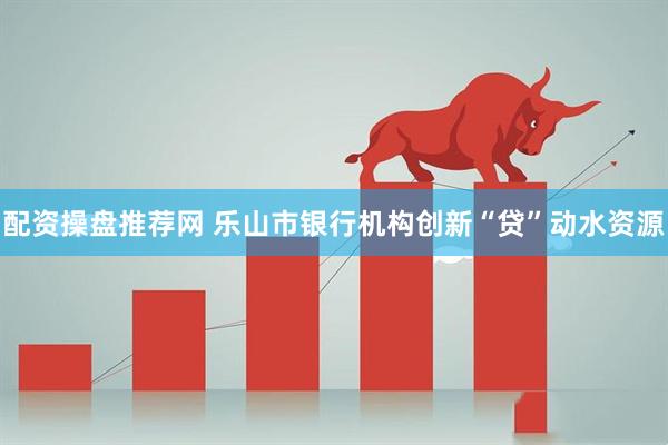 配资操盘推荐网 乐山市银行机构创新“贷”动水资源