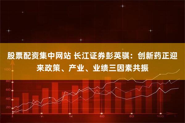股票配资集中网站 长江证券彭英骐：创新药正迎来政策、产业、业绩三因素共振